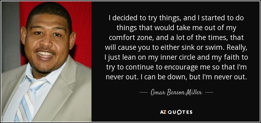 I decided to try things, and I started to do things that would take me out of my comfort zone, and a lot of the times, that will cause you to either sink or swim. Really, I just lean on my inner circle and my faith to try to continue to encourage me so that I'm never out. I can be down, but I'm never out. - Omar Benson Miller