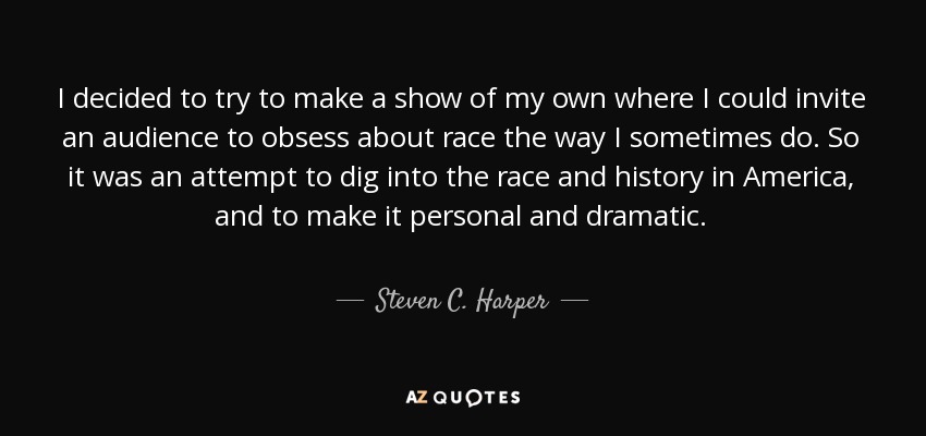 I decided to try to make a show of my own where I could invite an audience to obsess about race the way I sometimes do. So it was an attempt to dig into the race and history in America, and to make it personal and dramatic. - Steven C. Harper