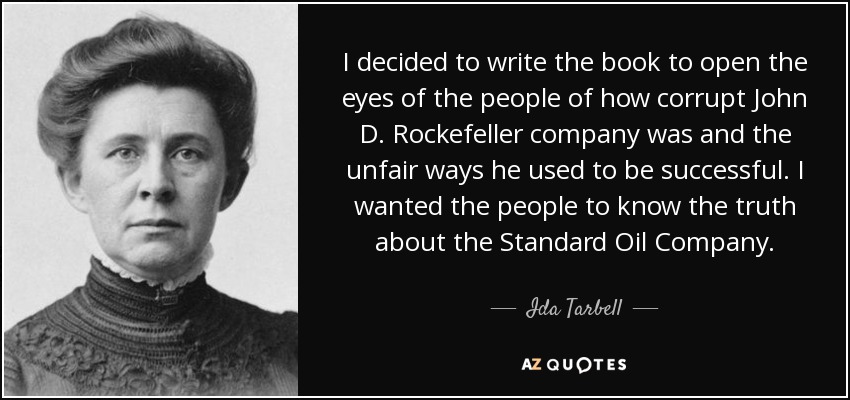I decided to write the book to open the eyes of the people of how corrupt John D. Rockefeller company was and the unfair ways he used to be successful. I wanted the people to know the truth about the Standard Oil Company. - Ida Tarbell