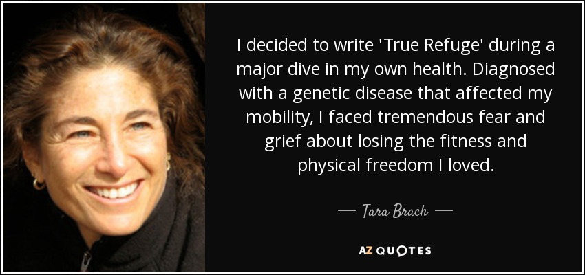 I decided to write 'True Refuge' during a major dive in my own health. Diagnosed with a genetic disease that affected my mobility, I faced tremendous fear and grief about losing the fitness and physical freedom I loved. - Tara Brach