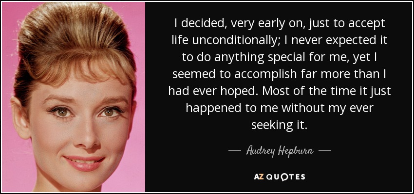 I decided, very early on, just to accept life unconditionally; I never expected it to do anything special for me, yet I seemed to accomplish far more than I had ever hoped. Most of the time it just happened to me without my ever seeking it. - Audrey Hepburn