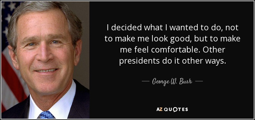 I decided what I wanted to do, not to make me look good, but to make me feel comfortable. Other presidents do it other ways. - George W. Bush