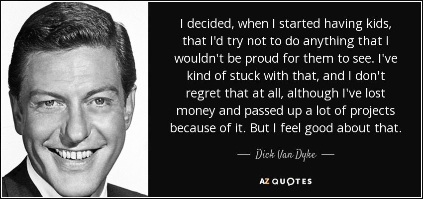 I decided, when I started having kids, that I'd try not to do anything that I wouldn't be proud for them to see. I've kind of stuck with that, and I don't regret that at all, although I've lost money and passed up a lot of projects because of it. But I feel good about that. - Dick Van Dyke