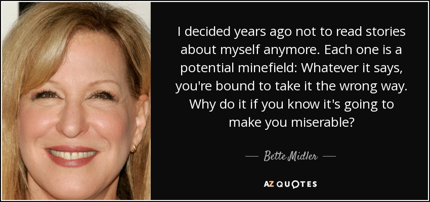 I decided years ago not to read stories about myself anymore. Each one is a potential minefield: Whatever it says, you're bound to take it the wrong way. Why do it if you know it's going to make you miserable? - Bette Midler