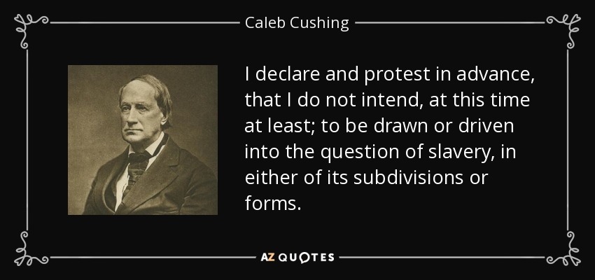 I declare and protest in advance, that I do not intend, at this time at least; to be drawn or driven into the question of slavery, in either of its subdivisions or forms. - Caleb Cushing