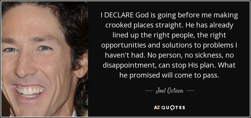 I DECLARE God is going before me making crooked places straight. He has already lined up the right people, the right opportunities and solutions to problems I haven't had. No person, no sickness, no disappointment, can stop His plan. What he promised will come to pass. - Joel Osteen