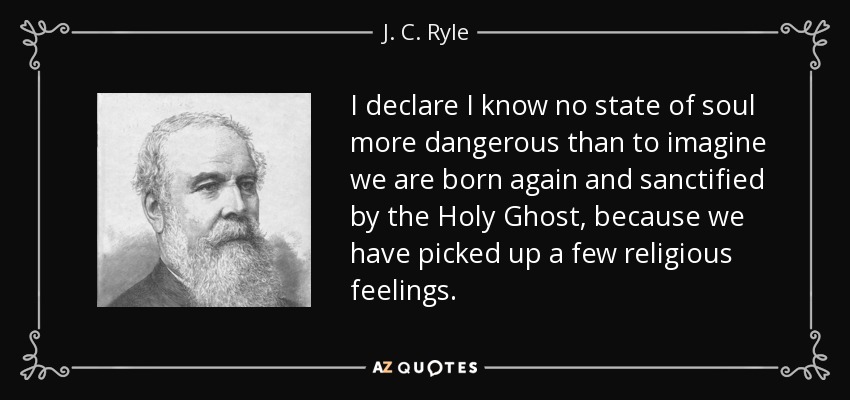 I declare I know no state of soul more dangerous than to imagine we are born again and sanctified by the Holy Ghost, because we have picked up a few religious feelings. - J. C. Ryle