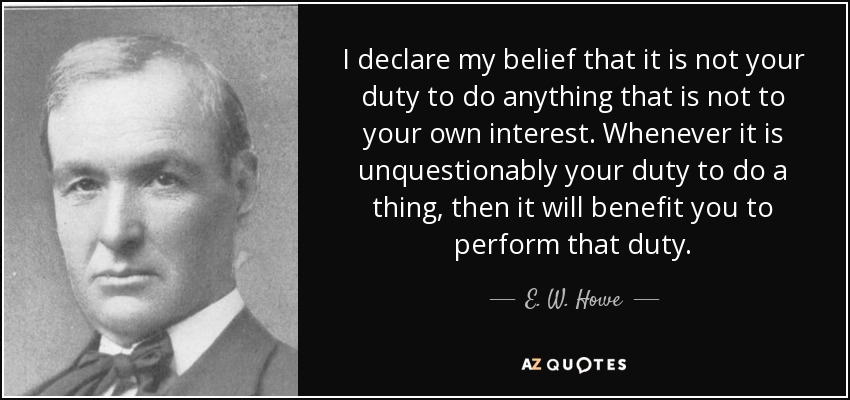 I declare my belief that it is not your duty to do anything that is not to your own interest. Whenever it is unquestionably your duty to do a thing, then it will benefit you to perform that duty. - E. W. Howe