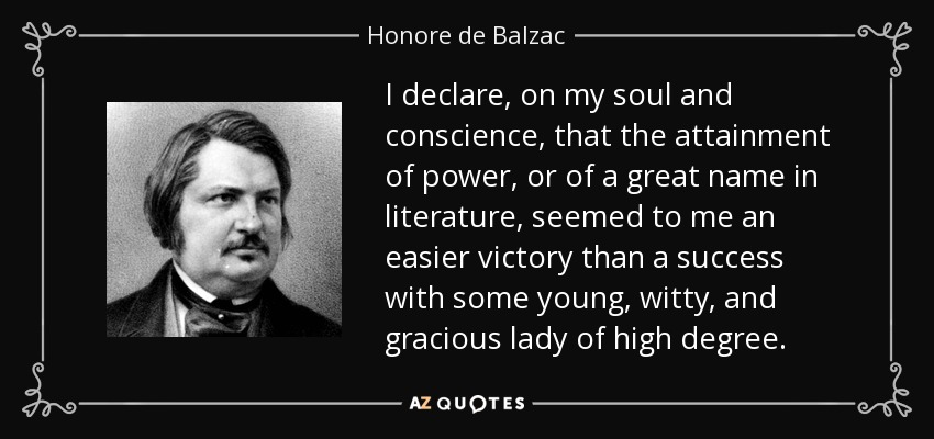 I declare, on my soul and conscience, that the attainment of power, or of a great name in literature, seemed to me an easier victory than a success with some young, witty, and gracious lady of high degree. - Honore de Balzac