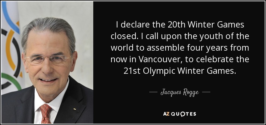 I declare the 20th Winter Games closed. I call upon the youth of the world to assemble four years from now in Vancouver, to celebrate the 21st Olympic Winter Games. - Jacques Rogge