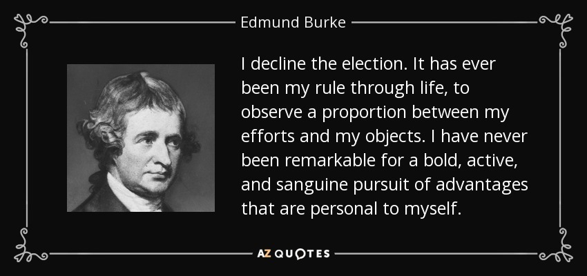 I decline the election. It has ever been my rule through life, to observe a proportion between my efforts and my objects. I have never been remarkable for a bold, active, and sanguine pursuit of advantages that are personal to myself. - Edmund Burke