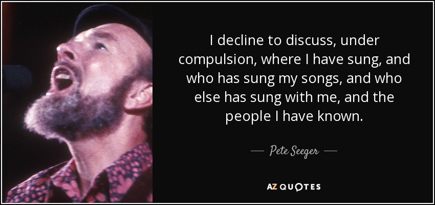I decline to discuss, under compulsion, where I have sung, and who has sung my songs, and who else has sung with me, and the people I have known. - Pete Seeger
