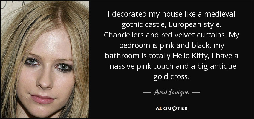 I decorated my house like a medieval gothic castle, European-style. Chandeliers and red velvet curtains. My bedroom is pink and black, my bathroom is totally Hello Kitty, I have a massive pink couch and a big antique gold cross. - Avril Lavigne