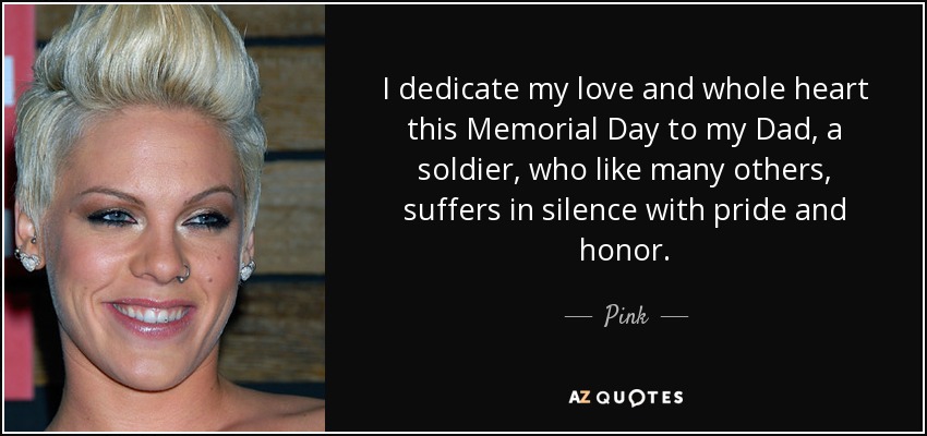 I dedicate my love and whole heart this Memorial Day to my Dad, a soldier, who like many others, suffers in silence with pride and honor. - Pink