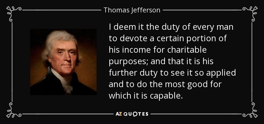 I deem it the duty of every man to devote a certain portion of his income for charitable purposes; and that it is his further duty to see it so applied and to do the most good for which it is capable. - Thomas Jefferson