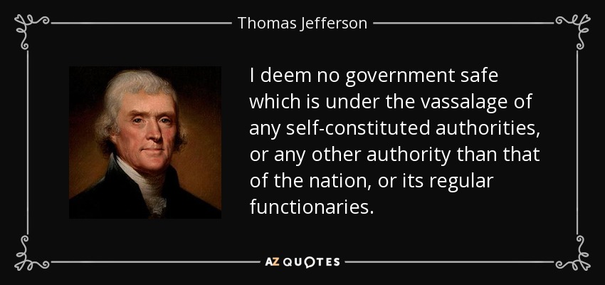 I deem no government safe which is under the vassalage of any self-constituted authorities, or any other authority than that of the nation, or its regular functionaries. - Thomas Jefferson