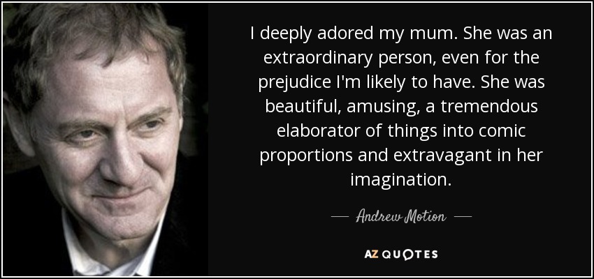 I deeply adored my mum. She was an extraordinary person, even for the prejudice I'm likely to have. She was beautiful, amusing, a tremendous elaborator of things into comic proportions and extravagant in her imagination. - Andrew Motion