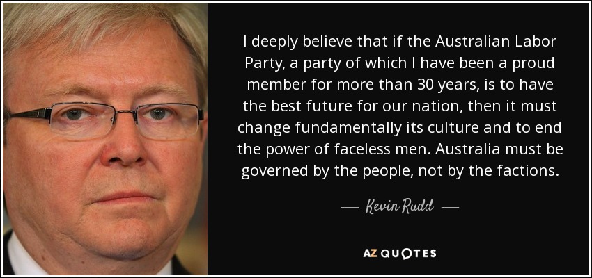 I deeply believe that if the Australian Labor Party, a party of which I have been a proud member for more than 30 years, is to have the best future for our nation, then it must change fundamentally its culture and to end the power of faceless men. Australia must be governed by the people, not by the factions. - Kevin Rudd