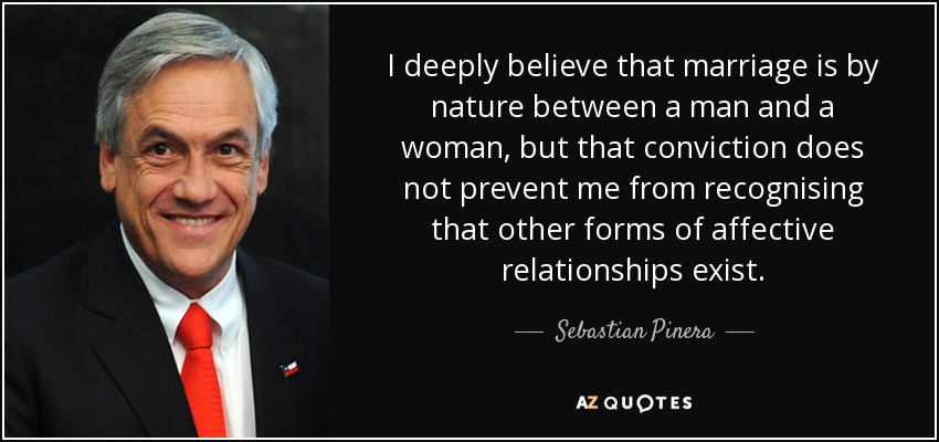 I deeply believe that marriage is by nature between a man and a woman, but that conviction does not prevent me from recognising that other forms of affective relationships exist. - Sebastian Pinera
