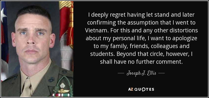 I deeply regret having let stand and later confirming the assumption that I went to Vietnam. For this and any other distortions about my personal life, I want to apologize to my family, friends, colleagues and students. Beyond that circle, however, I shall have no further comment. - Joseph J. Ellis