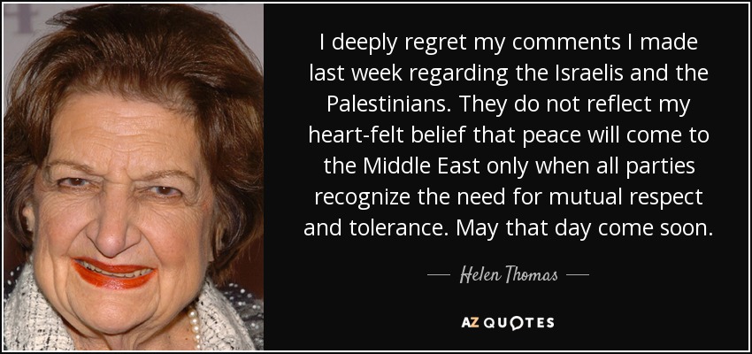I deeply regret my comments I made last week regarding the Israelis and the Palestinians. They do not reflect my heart-felt belief that peace will come to the Middle East only when all parties recognize the need for mutual respect and tolerance. May that day come soon. - Helen Thomas