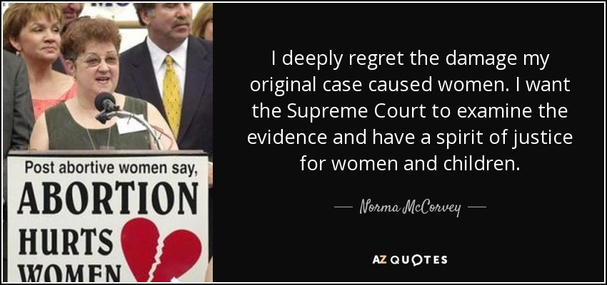 I deeply regret the damage my original case caused women. I want the Supreme Court to examine the evidence and have a spirit of justice for women and children. - Norma McCorvey