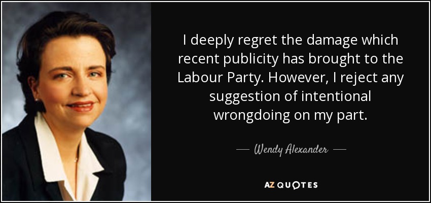 I deeply regret the damage which recent publicity has brought to the Labour Party. However, I reject any suggestion of intentional wrongdoing on my part. - Wendy Alexander