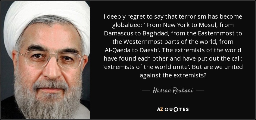 I deeply regret to say that terrorism has become globalized: ' From New York to Mosul, from Damascus to Baghdad, from the Easternmost to the Westernmost parts of the world, from Al-Qaeda to Daesh'. The extremists of the world have found each other and have put out the call: 'extremists of the world unite'. But are we united against the extremists? - Hassan Rouhani