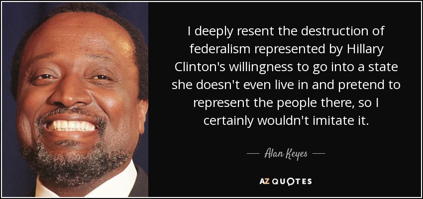 I deeply resent the destruction of federalism represented by Hillary Clinton's willingness to go into a state she doesn't even live in and pretend to represent the people there, so I certainly wouldn't imitate it. - Alan Keyes