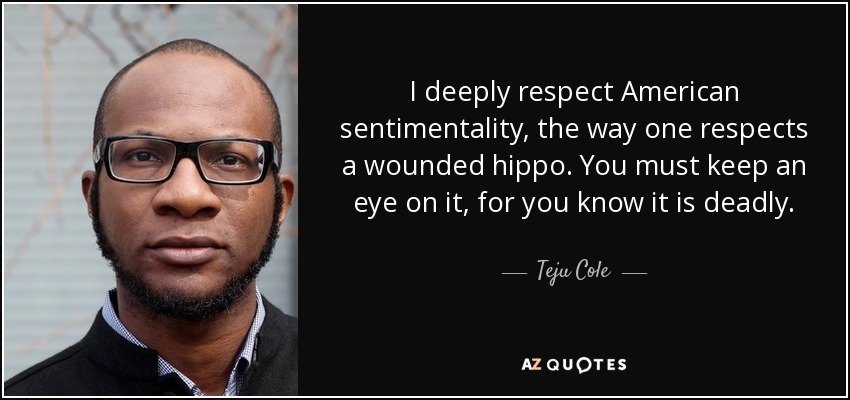I deeply respect American sentimentality, the way one respects a wounded hippo. You must keep an eye on it, for you know it is deadly. - Teju Cole