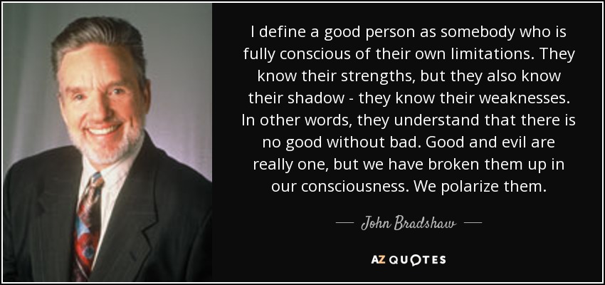 I define a good person as somebody who is fully conscious of their own limitations. They know their strengths, but they also know their shadow - they know their weaknesses. In other words, they understand that there is no good without bad. Good and evil are really one, but we have broken them up in our consciousness. We polarize them. - John Bradshaw