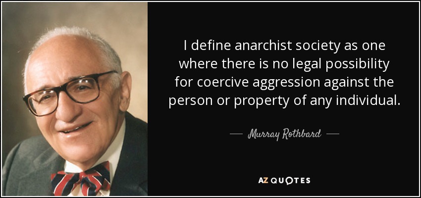 I define anarchist society as one where there is no legal possibility for coercive aggression against the person or property of any individual. - Murray Rothbard