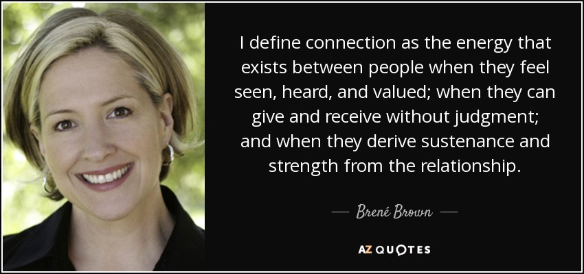 I define connection as the energy that exists between people when they feel seen, heard, and valued; when they can give and receive without judgment; and when they derive sustenance and strength from the relationship. - Brené Brown