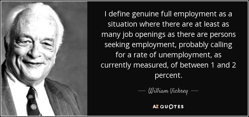 I define genuine full employment as a situation where there are at least as many job openings as there are persons seeking employment, probably calling for a rate of unemployment, as currently measured, of between 1 and 2 percent. - William Vickrey