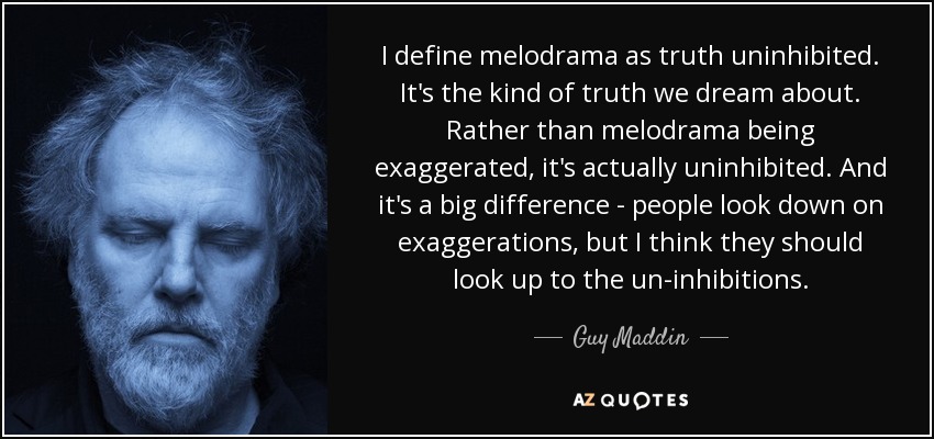 I define melodrama as truth uninhibited. It's the kind of truth we dream about. Rather than melodrama being exaggerated, it's actually uninhibited. And it's a big difference - people look down on exaggerations, but I think they should look up to the un-inhibitions. - Guy Maddin