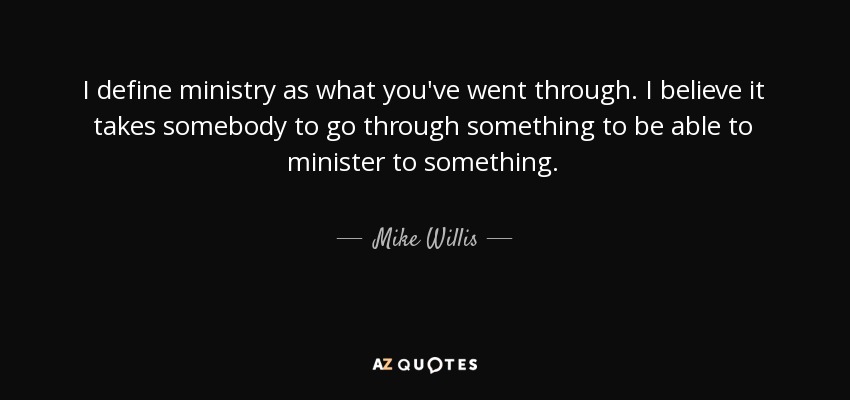I define ministry as what you've went through. I believe it takes somebody to go through something to be able to minister to something. - Mike Willis