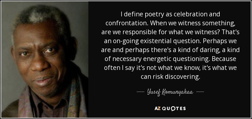 I define poetry as celebration and confrontation. When we witness something, are we responsible for what we witness? That's an on-going existential question. Perhaps we are and perhaps there's a kind of daring, a kind of necessary energetic questioning. Because often I say it's not what we know, it's what we can risk discovering. - Yusef Komunyakaa