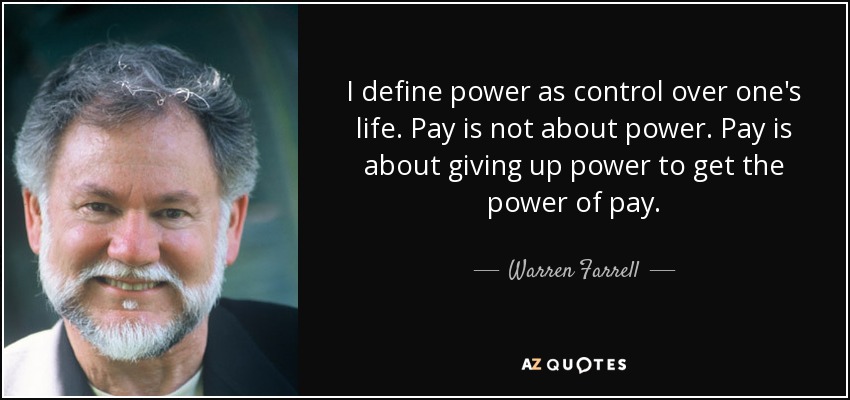 I define power as control over one's life. Pay is not about power. Pay is about giving up power to get the power of pay. - Warren Farrell