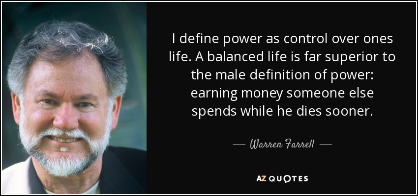 I define power as control over ones life. A balanced life is far superior to the male definition of power: earning money someone else spends while he dies sooner. - Warren Farrell