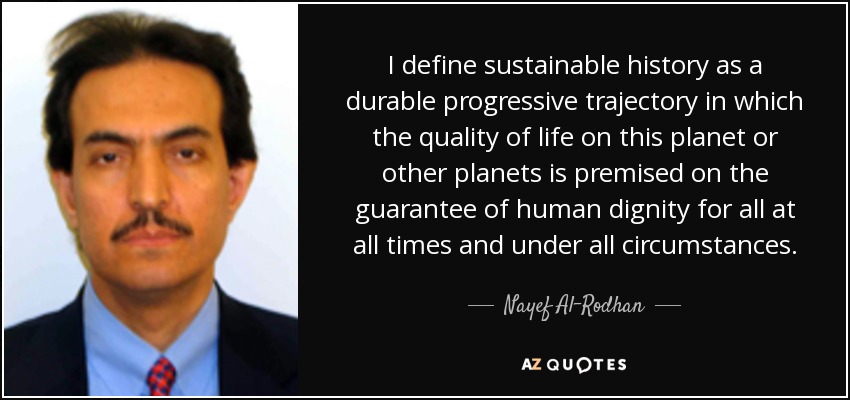 I define sustainable history as a durable progressive trajectory in which the quality of life on this planet or other planets is premised on the guarantee of human dignity for all at all times and under all circumstances. - Nayef Al-Rodhan