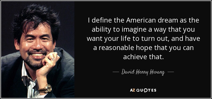 I define the American dream as the ability to imagine a way that you want your life to turn out, and have a reasonable hope that you can achieve that. - David Henry Hwang