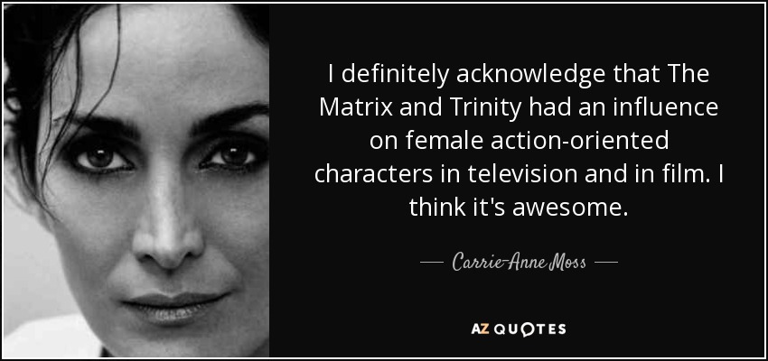 I definitely acknowledge that The Matrix and Trinity had an influence on female action-oriented characters in television and in film. I think it's awesome. - Carrie-Anne Moss