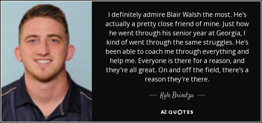 I definitely admire Blair Walsh the most. He's actually a pretty close friend of mine. Just how he went through his senior year at Georgia, I kind of went through the same struggles. He's been able to coach me through everything and help me. Everyone is there for a reason, and they're all great. On and off the field, there's a reason they're there. - Kyle Brindza