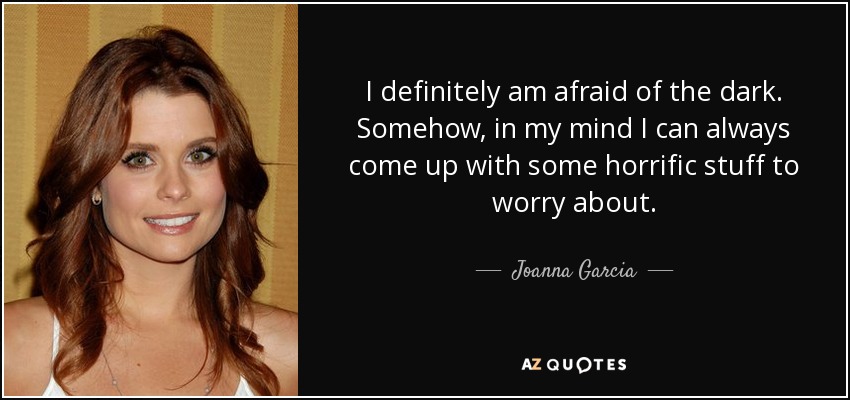 I definitely am afraid of the dark. Somehow, in my mind I can always come up with some horrific stuff to worry about. - Joanna Garcia