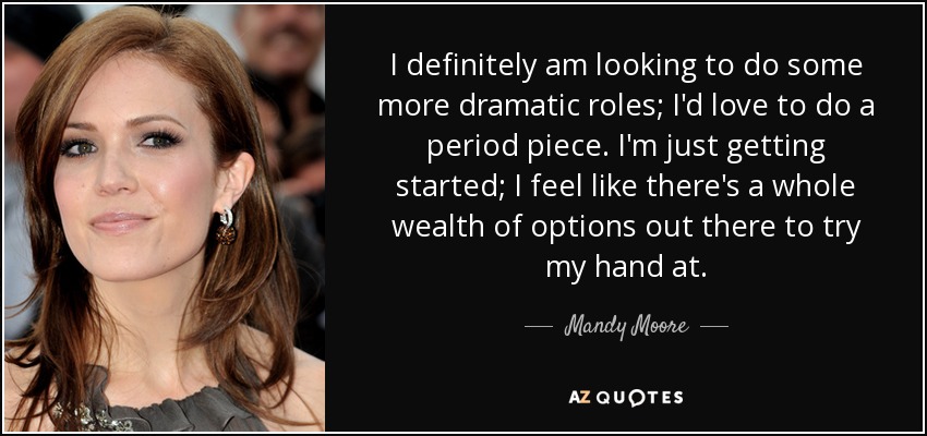 I definitely am looking to do some more dramatic roles; I'd love to do a period piece. I'm just getting started; I feel like there's a whole wealth of options out there to try my hand at. - Mandy Moore