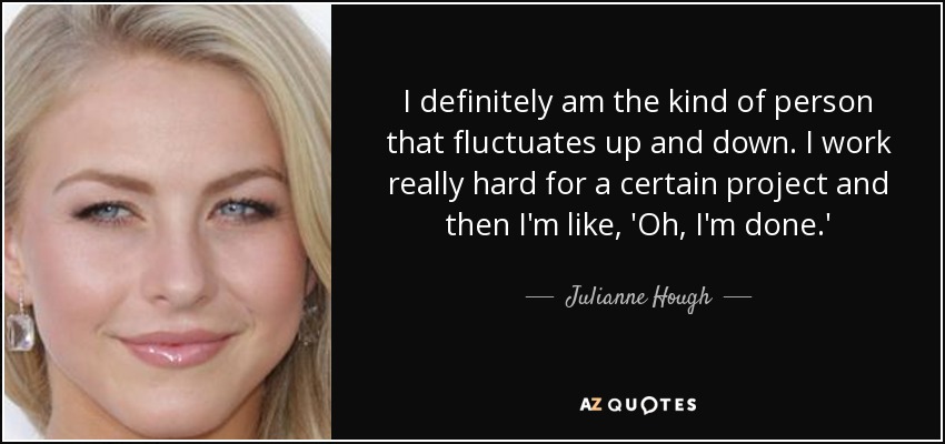 I definitely am the kind of person that fluctuates up and down. I work really hard for a certain project and then I'm like, 'Oh, I'm done.' - Julianne Hough