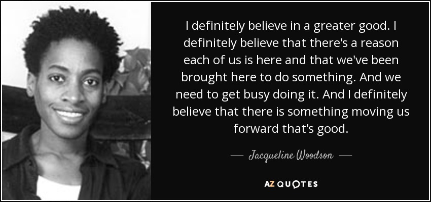 I definitely believe in a greater good. I definitely believe that there's a reason each of us is here and that we've been brought here to do something. And we need to get busy doing it. And I definitely believe that there is something moving us forward that's good. - Jacqueline Woodson