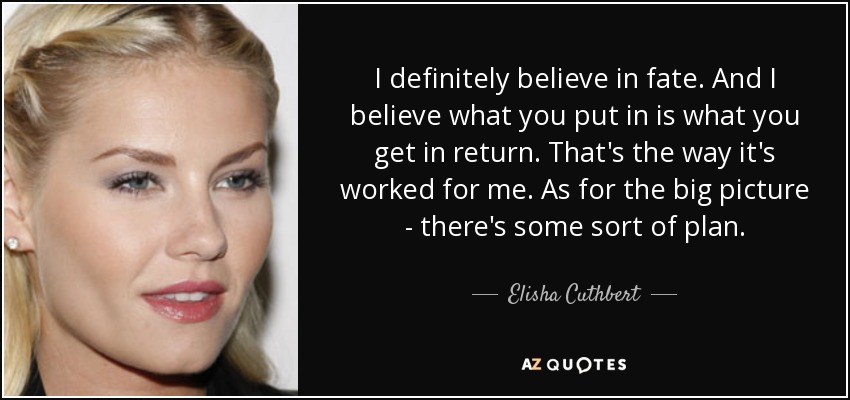 I definitely believe in fate. And I believe what you put in is what you get in return. That's the way it's worked for me. As for the big picture - there's some sort of plan. - Elisha Cuthbert