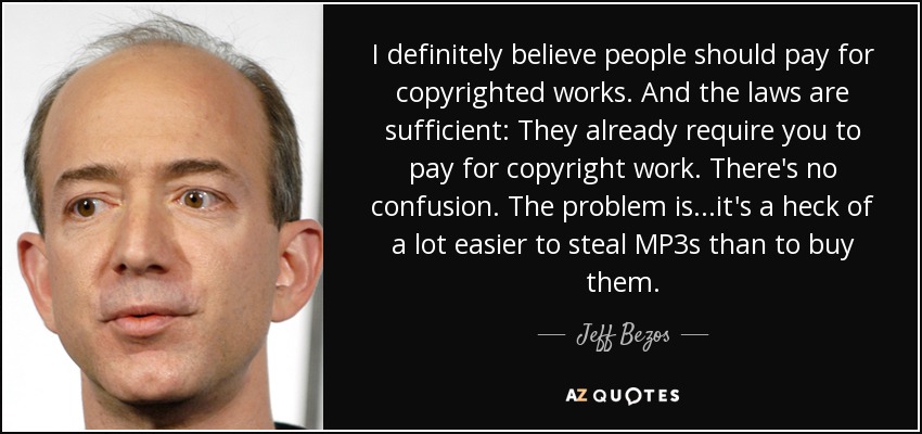 I definitely believe people should pay for copyrighted works. And the laws are sufficient: They already require you to pay for copyright work. There's no confusion. The problem is...it's a heck of a lot easier to steal MP3s than to buy them. - Jeff Bezos