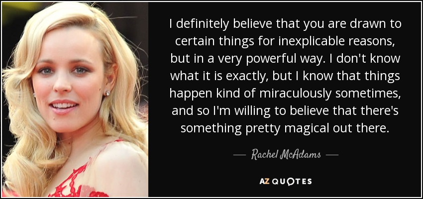 I definitely believe that you are drawn to certain things for inexplicable reasons, but in a very powerful way. I don't know what it is exactly, but I know that things happen kind of miraculously sometimes, and so I'm willing to believe that there's something pretty magical out there. - Rachel McAdams